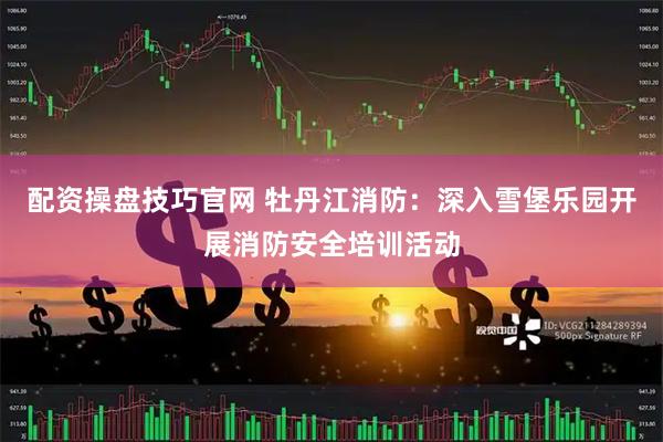 配资操盘技巧官网 牡丹江消防：深入雪堡乐园开展消防安全培训活动