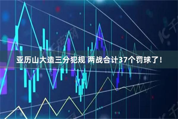 亚历山大造三分犯规 两战合计37个罚球了！