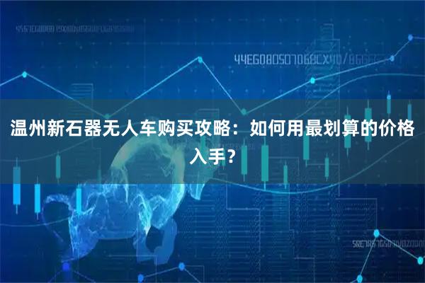 温州新石器无人车购买攻略：如何用最划算的价格入手？