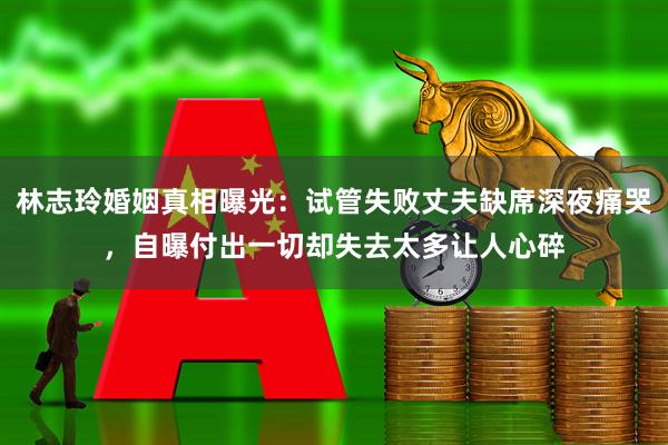 林志玲婚姻真相曝光：试管失败丈夫缺席深夜痛哭，自曝付出一切却失去太多让人心碎