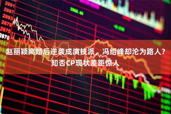 赵丽颖离婚后逆袭成演技派，冯绍峰却沦为路人？知否CP现状差距惊人